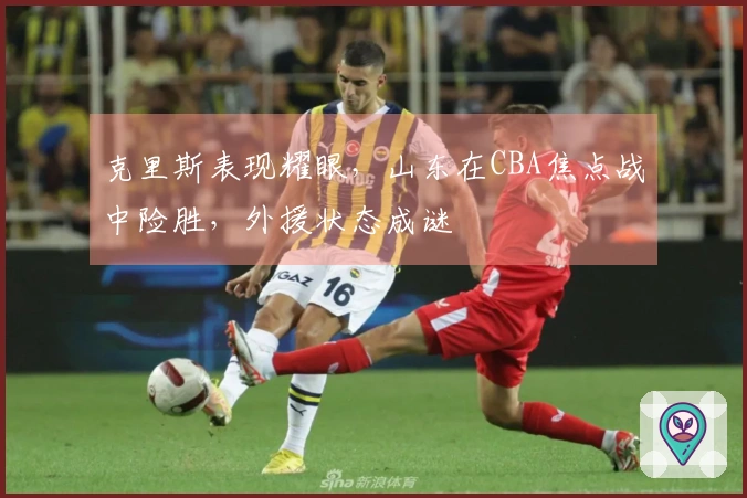 克里斯表现耀眼，山东在CBA焦点战中险胜，外援状态成谜