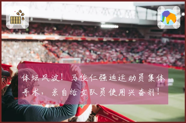 体坛风波！马俊仁强迫运动员集体手术，亲自给女队员使用兴奋剂！