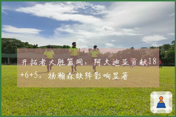 开拓者大胜篮网，阿夫迪亚贡献18+6+5，杨瀚森缺阵影响显著