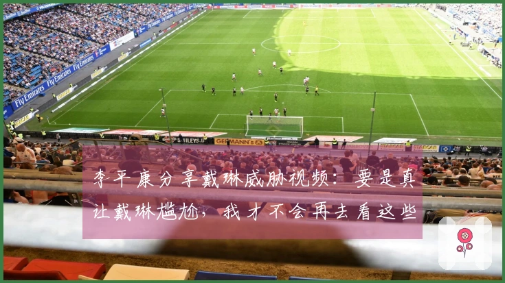 李平康分享戴琳威胁视频：要是真让戴琳尴尬，我才不会再去看这些画面
