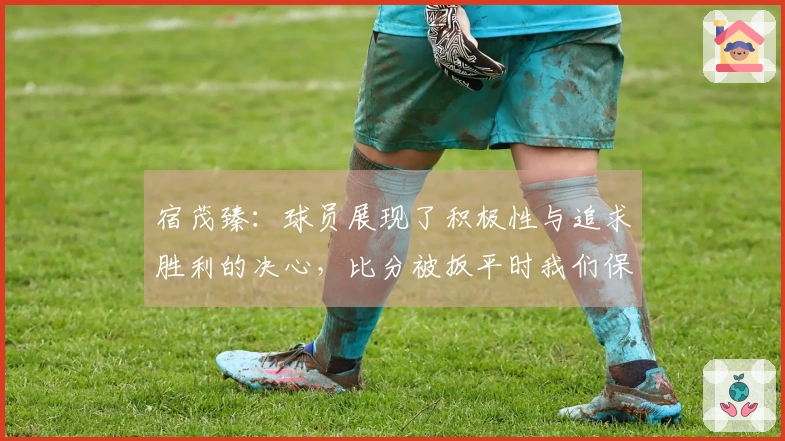宿茂臻：球员展现了积极性与追求胜利的决心，比分被扳平时我们保持冷静
