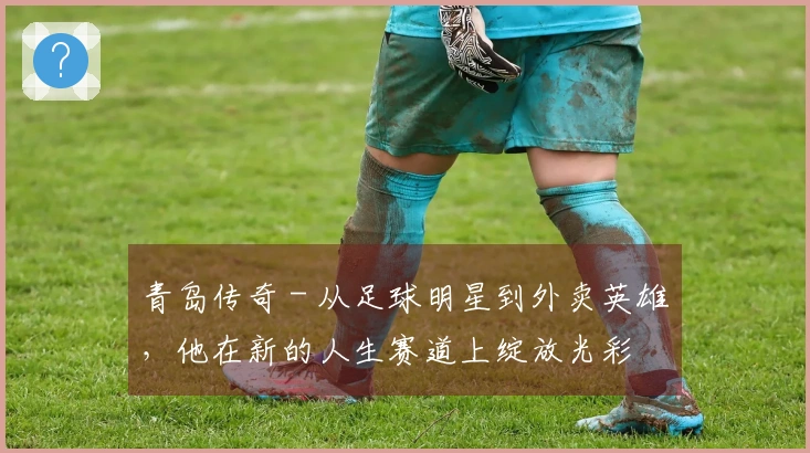 青岛传奇 - 从足球明星到外卖英雄，他在新的人生赛道上绽放光彩